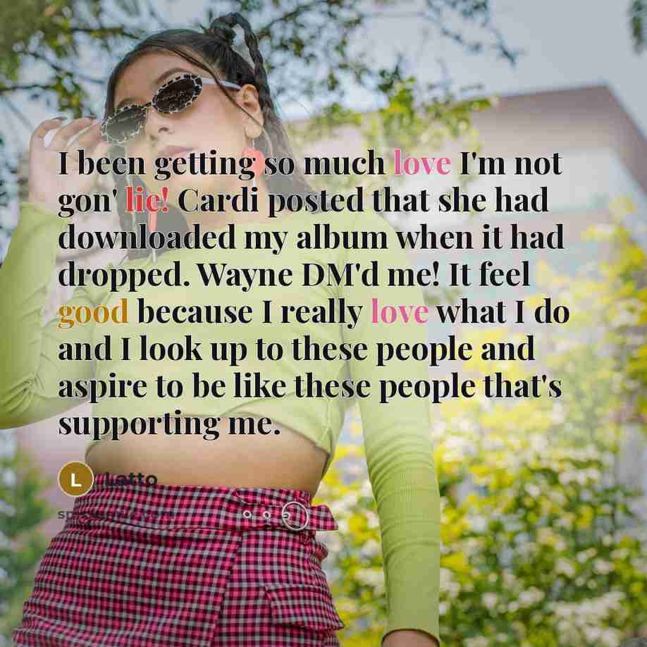 “I been getting so much love I'm not gon' lie! Cardi posted that she had downloaded my album when it had dropped. Wayne DM'd me! It feel good because I really love what I do and I look up to these people and aspire to be like these people that's supporting me.” quote by Latto