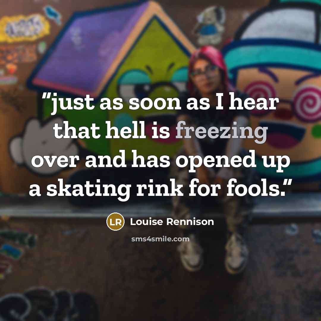 “just as soon as I hear that hell is freezing over and has opened up a skating rink for fools.” quote by Louise Rennison