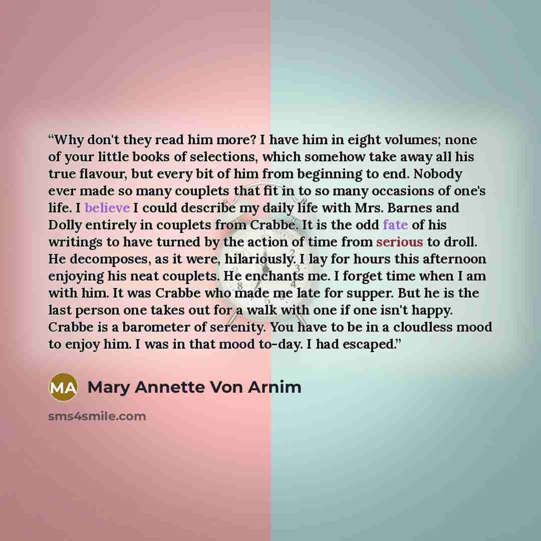 “Why don't they read him more? I have him in eight volumes; none of your little books of selections, which somehow take away all his true flavour, but every bit of him from beginning to end. Nobody ever made so many couplets that fit in to so many occasions of one's life. I believe I could describe…” quote by Mary Annette Von Arnim