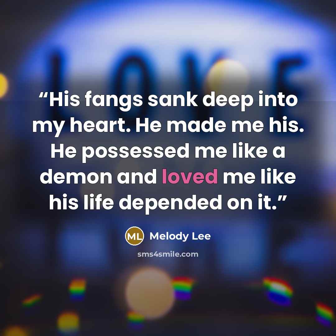 “His fangs sank deep into my heart. He made me his. He possessed me like a demon and loved me like his life depended on it.” quote by Melody Lee