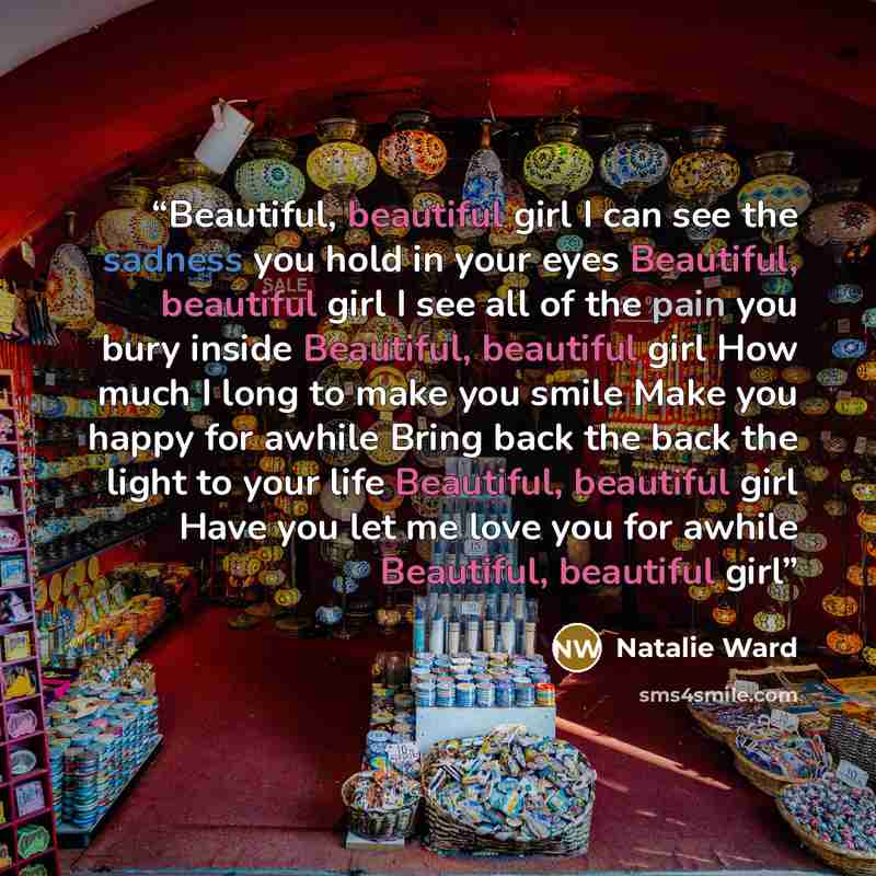 “Beautiful, beautiful girl I can see the sadness you hold in your eyes Beautiful, beautiful girl I see all of the pain you bury inside Beautiful, beautiful girl How much I long to make you smile Make you happy for awhile Bring back the back the light to your life Beautiful, beautiful girl Have you…” quote by Natalie Ward