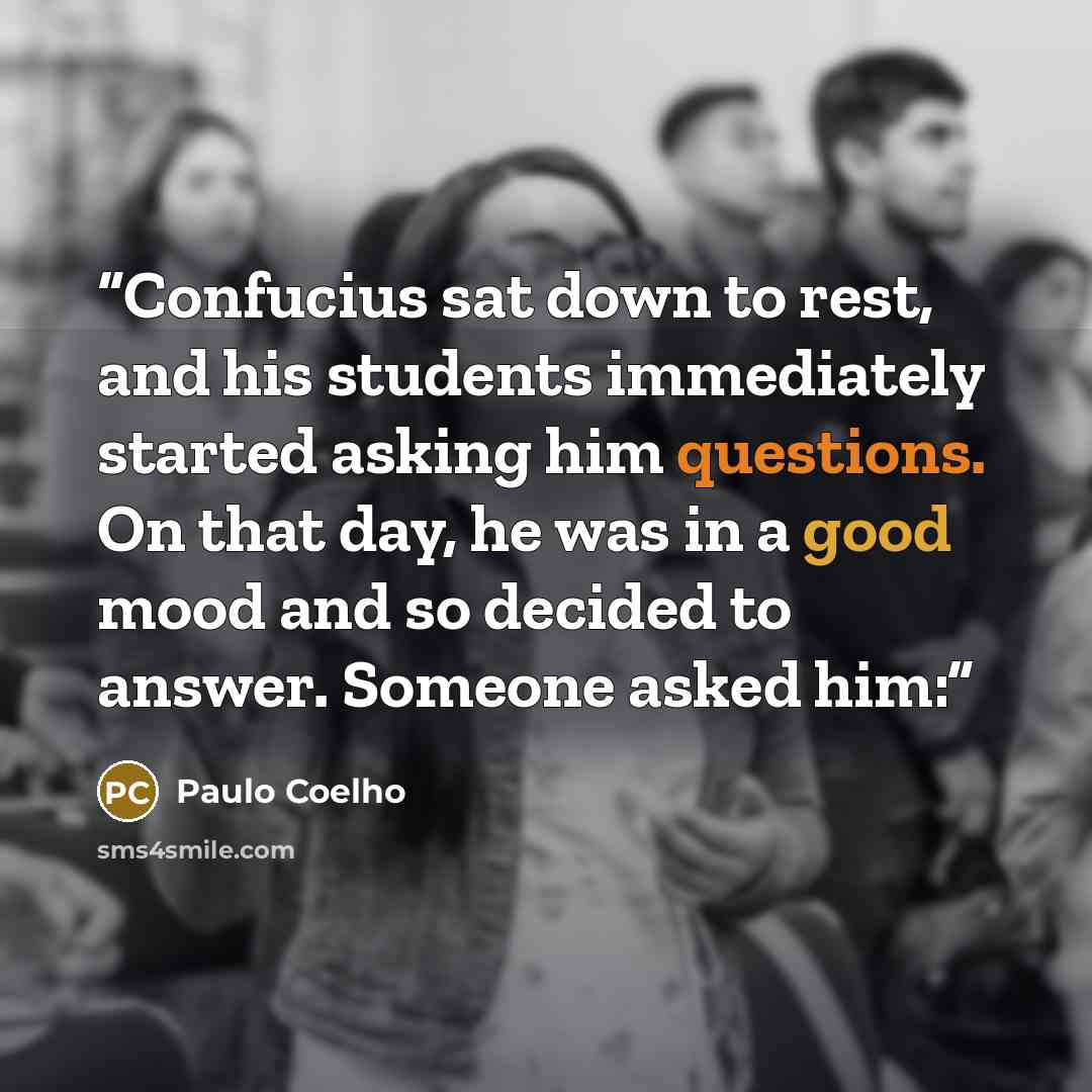 “Confucius sat down to rest, and his students immediately started asking him questions. On that day, he was in a good mood and so decided to answer. Someone asked him:” quote by Paulo Coelho
