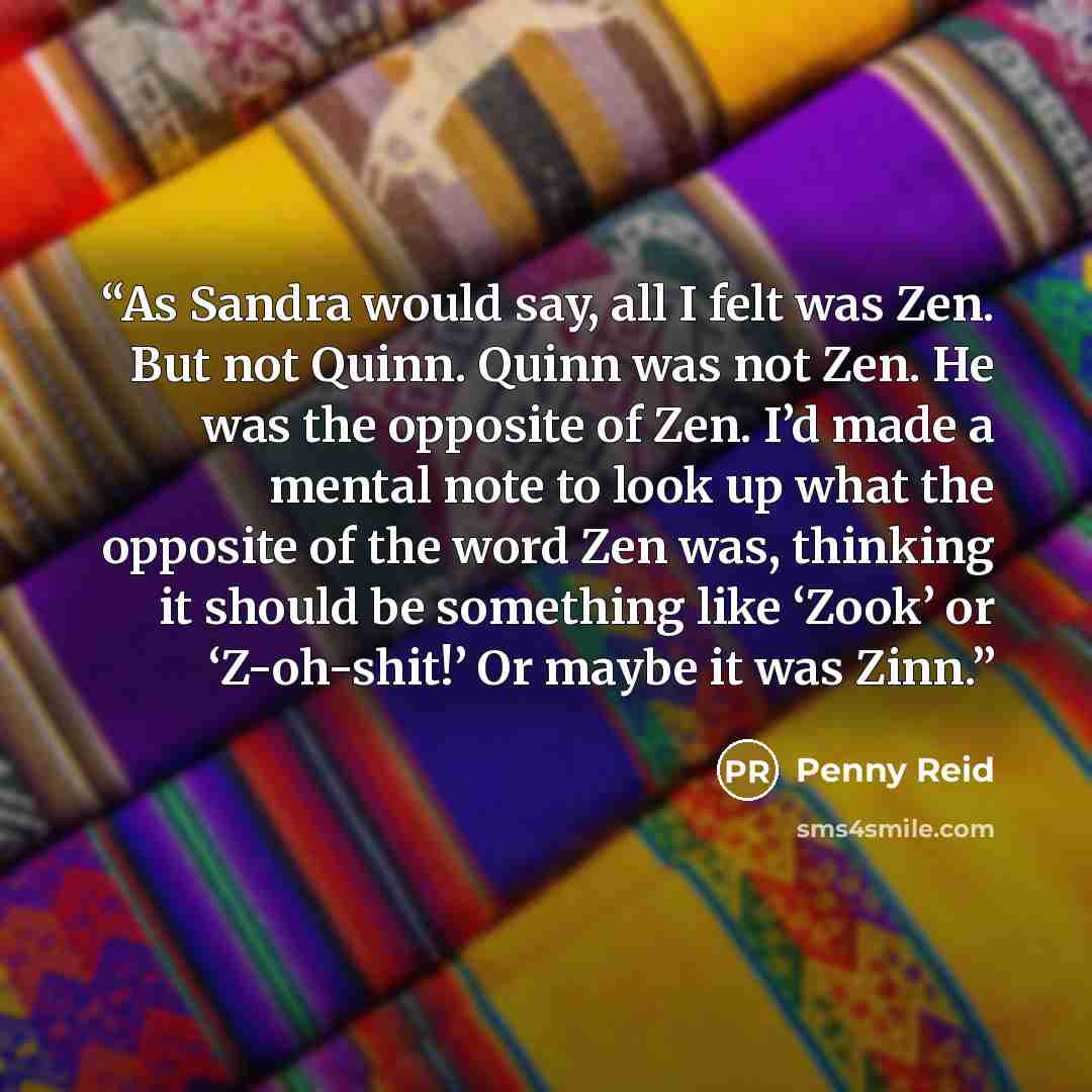 “As Sandra would say, all I felt was Zen. But not Quinn. Quinn was not Zen. He was the opposite of Zen. I’d made a mental note to look up what the opposite of the word Zen was, thinking it should be something like ‘Zook’ or ‘Z-oh-shit!’ Or maybe it was Zinn.” quote by Penny Reid