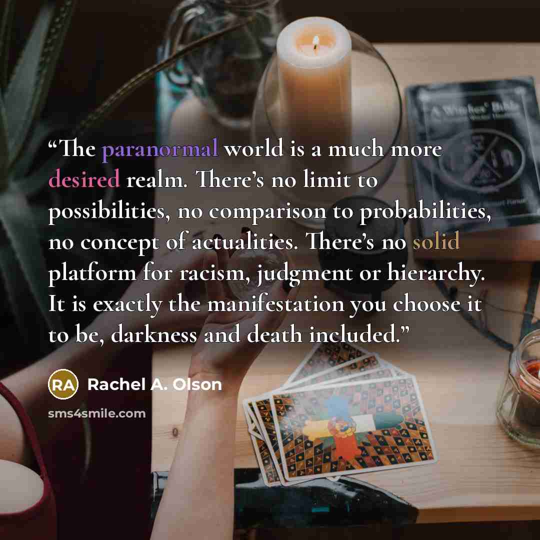 “The paranormal world is a much more desired realm. There’s no limit to possibilities, no comparison to probabilities, no concept of actualities. There’s no solid platform for racism, judgment or hierarchy. It is exactly the manifestation you choose it to be, darkness and death included.” quote by Rachel A. Olson