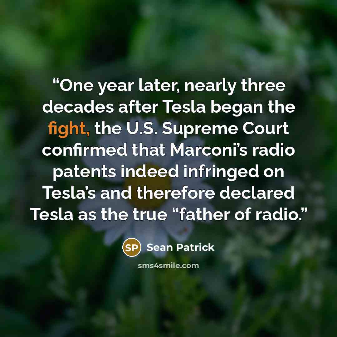 “One year later, nearly three decades after Tesla began the fight, the U.S. Supreme Court confirmed that Marconi’s radio patents indeed infringed on Tesla’s and therefore declared Tesla as the true “father of radio.” quote by Sean Patrick