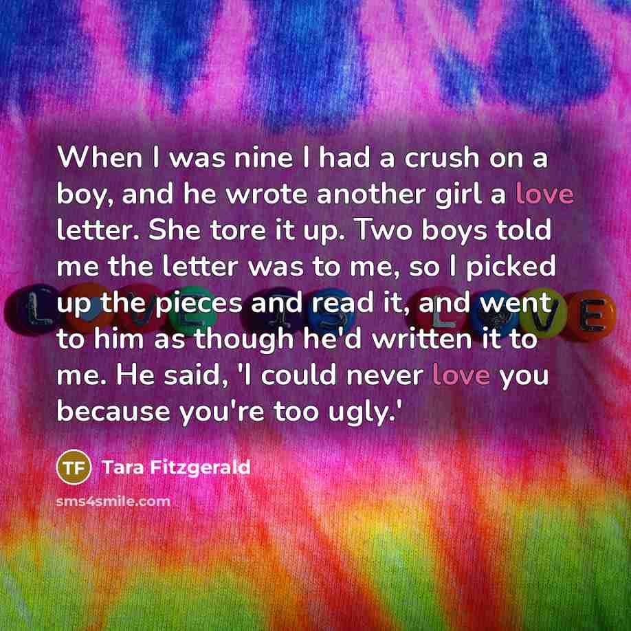 “When I was nine I had a crush on a boy, and he wrote another girl a love letter. She tore it up. Two boys told me the letter was to me, so I picked up the pieces and read it, and went to him as though he'd written it to me. He said, 'I could never love you because you're too ugly.'” quote by Tara Fitzgerald