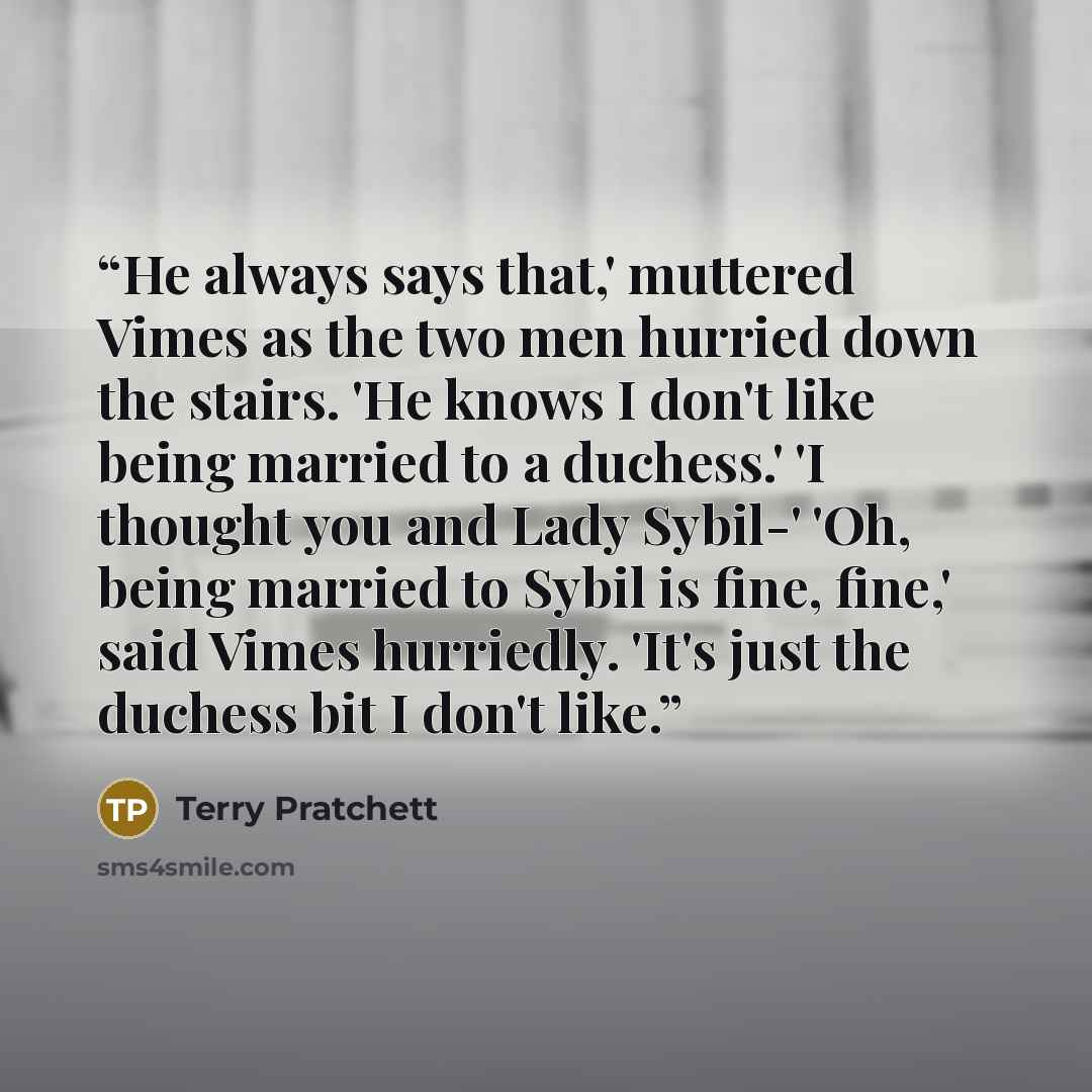 “He always says that,' muttered Vimes as the two men hurried down the stairs. 'He knows I don't like being married to a duchess.' 'I thought you and Lady Sybil-' 'Oh, being married to Sybil is fine, fine,' said Vimes hurriedly. 'It's just the duchess bit I don't like.” quote by Terry Pratchett