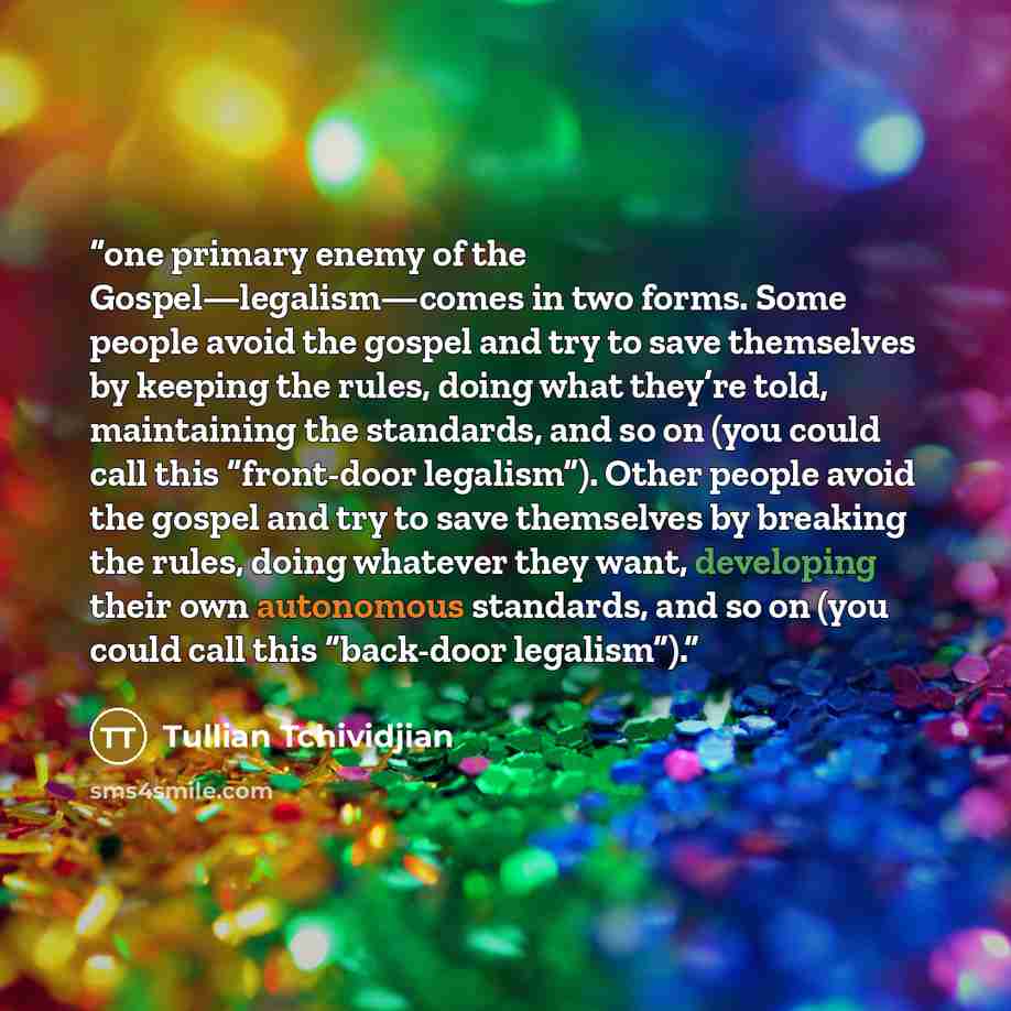 “one primary enemy of the Gospel—legalism—comes in two forms. Some people avoid the gospel and try to save themselves by keeping the rules, doing what they’re told, maintaining the standards, and so on (you could call this “front-door legalism”). Other people avoid the gospel and try to save…” quote by Tullian Tchividjian