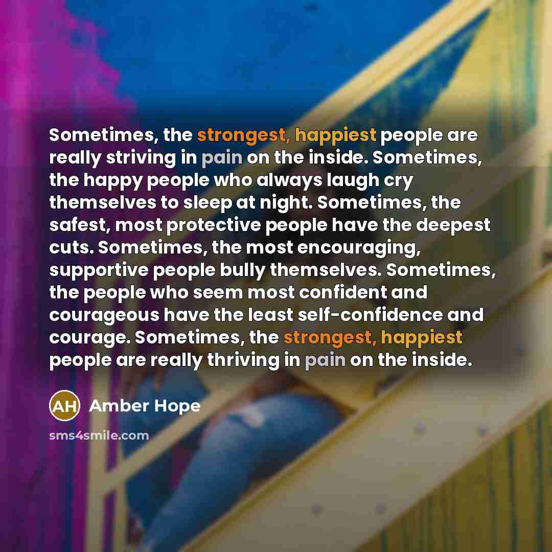 “Sometimes, the strongest, happiest people are really striving in pain on the inside. Sometimes, the happy people who always laugh cry themselves to sleep at night. Sometimes, the safest, most protective people have the deepest cuts. Sometimes, the most encouraging, supportive people bully…” quote by Amber Hope