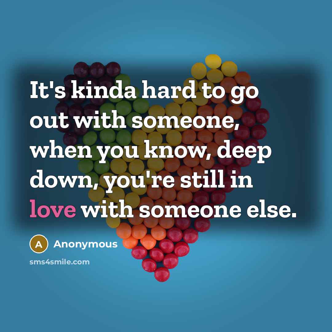 “It's kinda hard to go out with someone, when you know, deep down, you're still in love with someone else.” quote by Anonymous