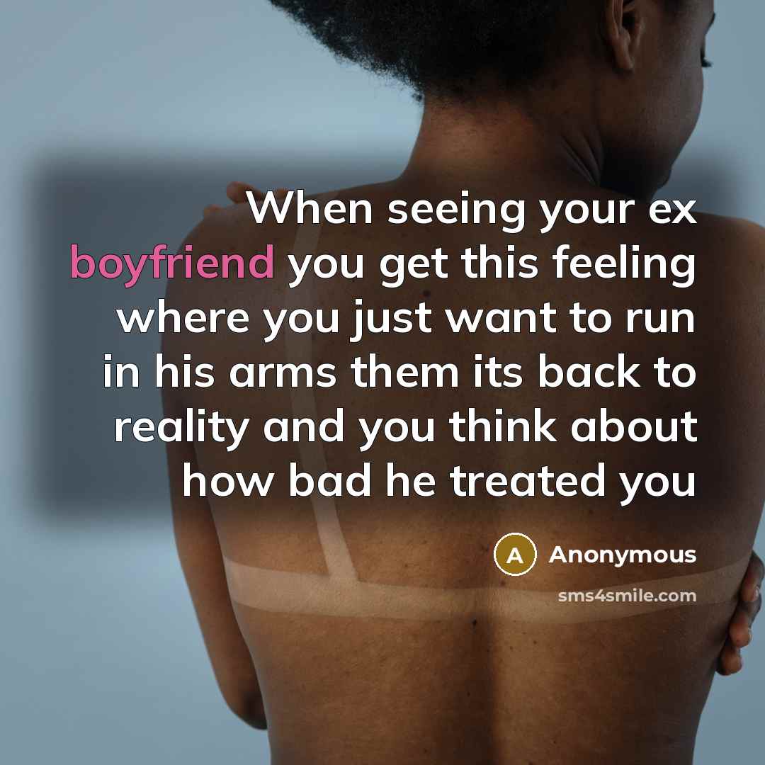 “When seeing your ex boyfriend you get this feeling where you just want to run in his arms them its back to reality and you think about how bad he treated you” quote by Anonymous