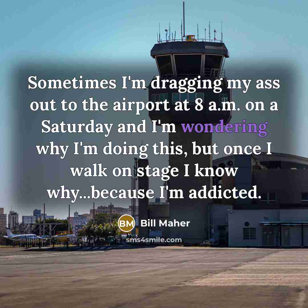 “Sometimes I'm dragging my ass out to the airport at 8 a.m. on a Saturday and I'm wondering why I'm doing this, but once I walk on stage I know why...because I'm addicted.” quote by Bill Maher
