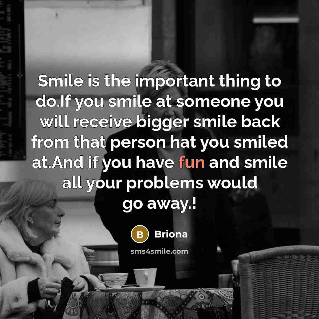 “Smile is the important thing to do.If you smile at someone you will receive bigger smile back from that person hat you smiled at.And if you have fun and smile all your problems would go away.!” quote by Briona