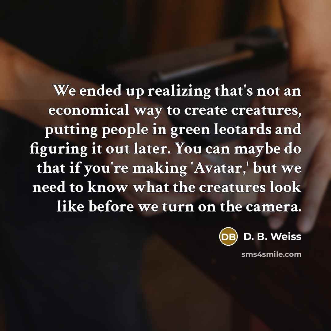 “We ended up realizing that's not an economical way to create creatures, putting people in green leotards and figuring it out later. You can maybe do that if you're making 'Avatar,' but we need to know what the creatures look like before we turn on the camera.” quote by D. B. Weiss