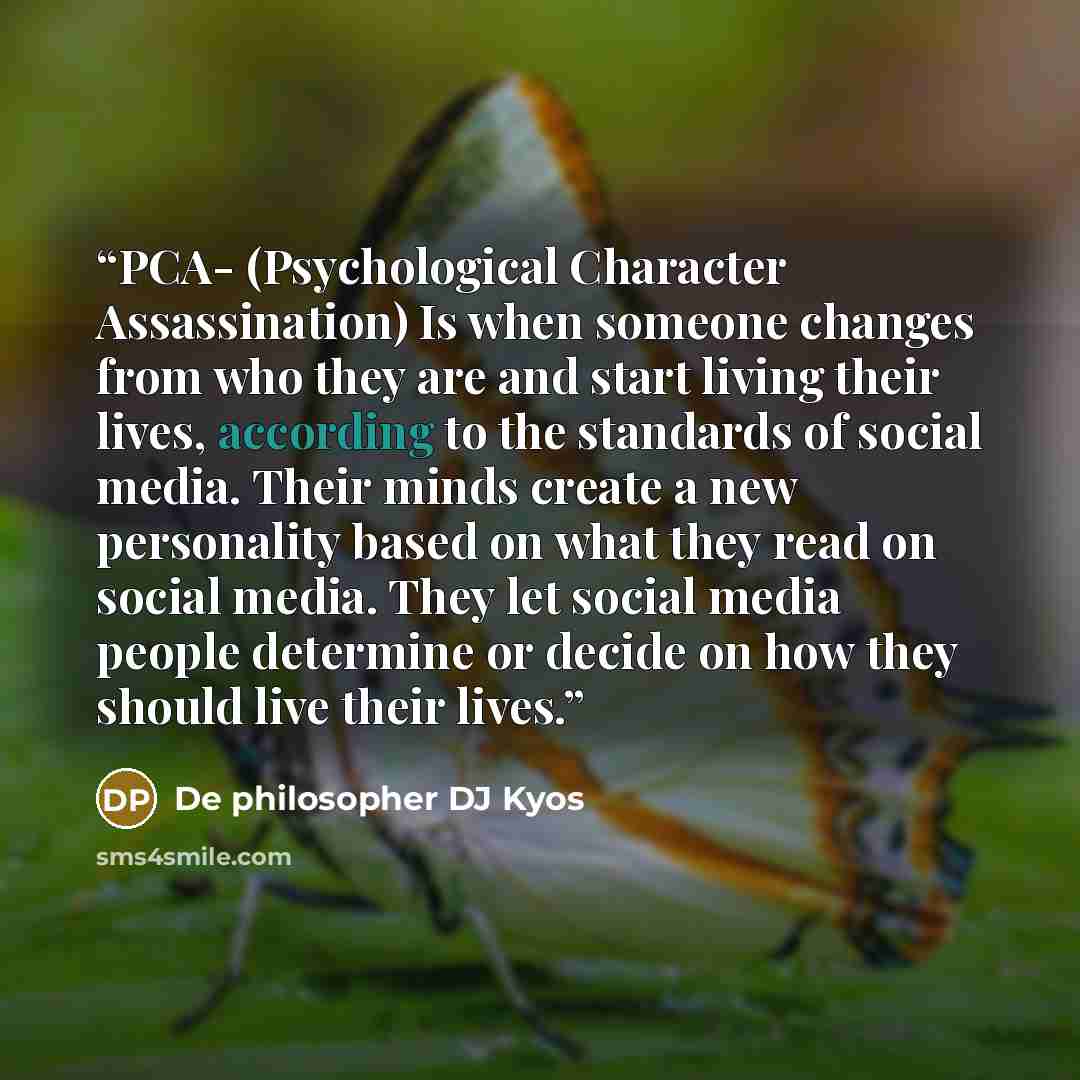 “PCA- (Psychological Character Assassination) Is when someone changes from who they are and start living their lives, according to the standards of social media. Their minds create a new personality based on what they read on social media. They let social media people determine or decide on how…” quote by De philosopher DJ Kyos