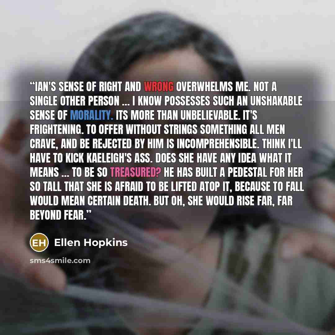“Ian's sense of right and wrong overwhelms me. Not a single other person … I know possesses such an unshakable sense of morality. Its more than unbelievable. It's frightening. To offer without strings something all men crave, and be rejected by him is incomprehensible. Think I'll have to kick…” quote by Ellen Hopkins