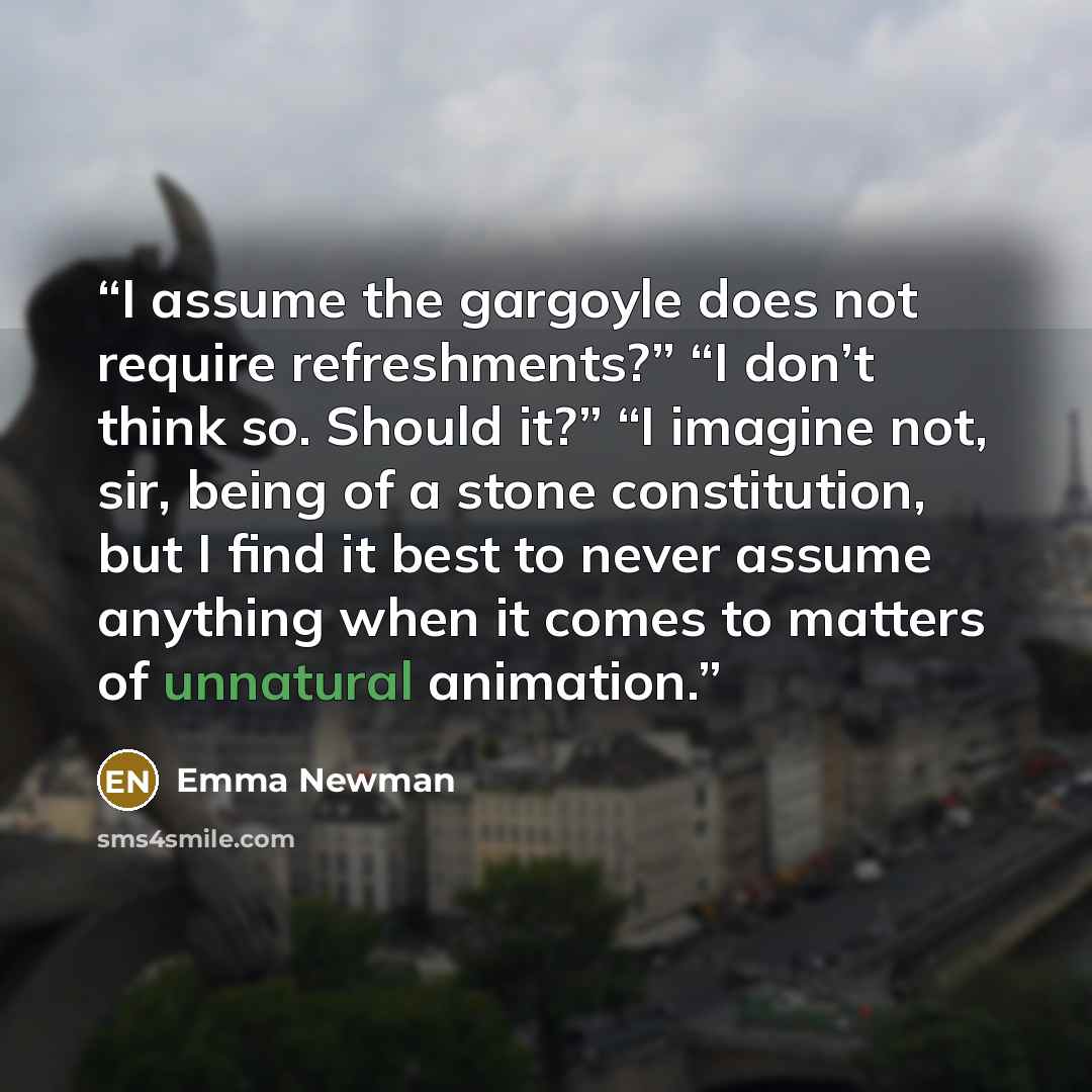 “I assume the gargoyle does not require refreshments?” “I don’t think so. Should it?” “I imagine not, sir, being of a stone constitution, but I find it best to never assume anything when it comes to matters of unnatural animation.” quote by Emma Newman