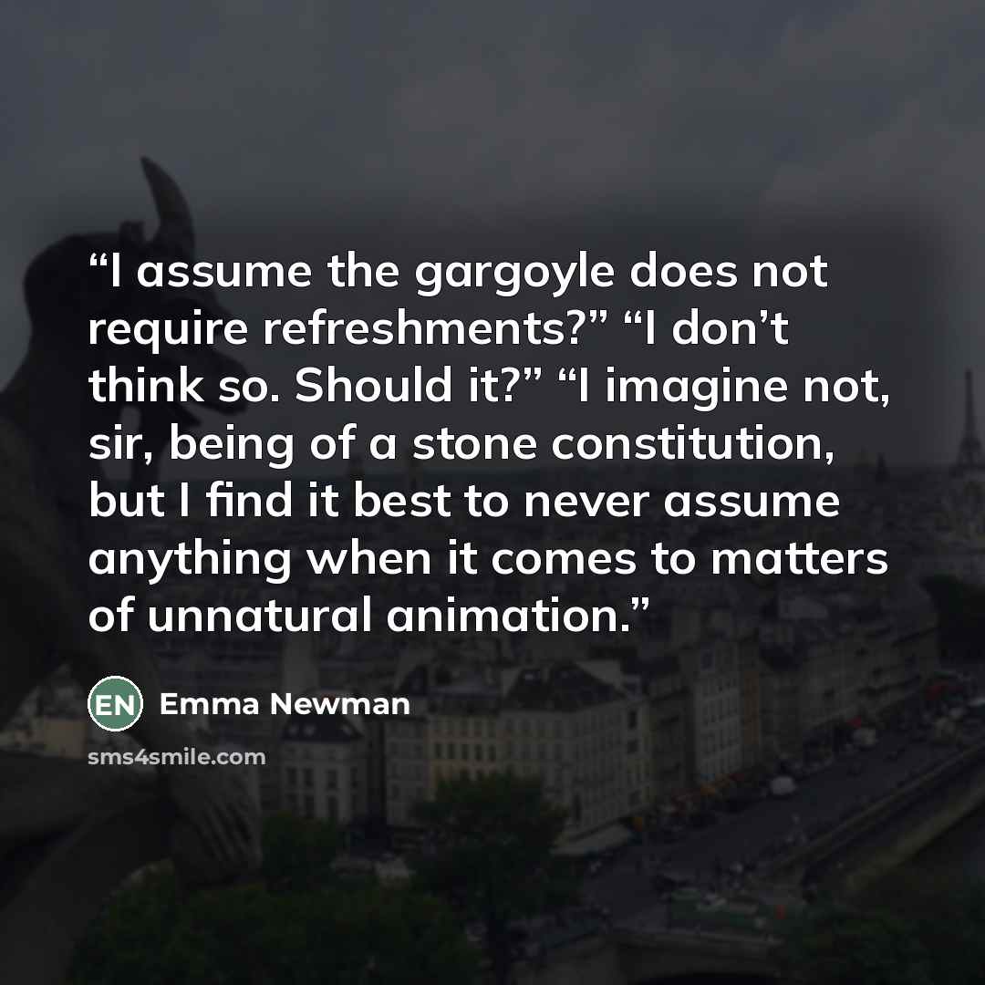 “I assume the gargoyle does not require refreshments?” “I don’t think so. Should it?” “I imagine not, sir, being of a stone constitution, but I find it best to never assume anything when it comes to matters of unnatural animation.” quote by Emma Newman