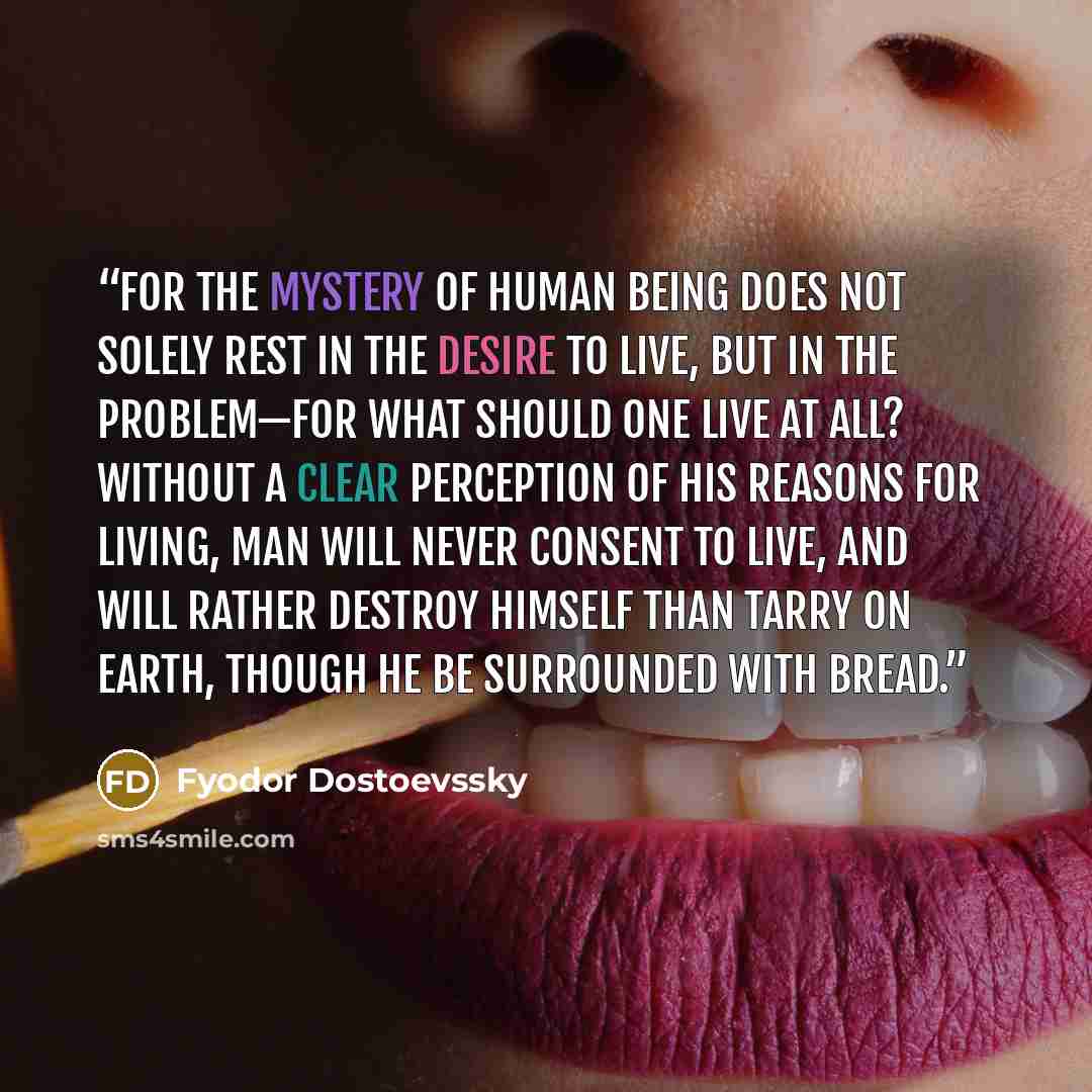 “For the mystery of human being does not solely rest in the desire to live, but in the problem—for what should one live at all? Without a clear perception of his reasons for living, man will never consent to live, and will rather destroy himself than tarry on earth, though he be surrounded with…” quote by Fyodor Dostoevssky
