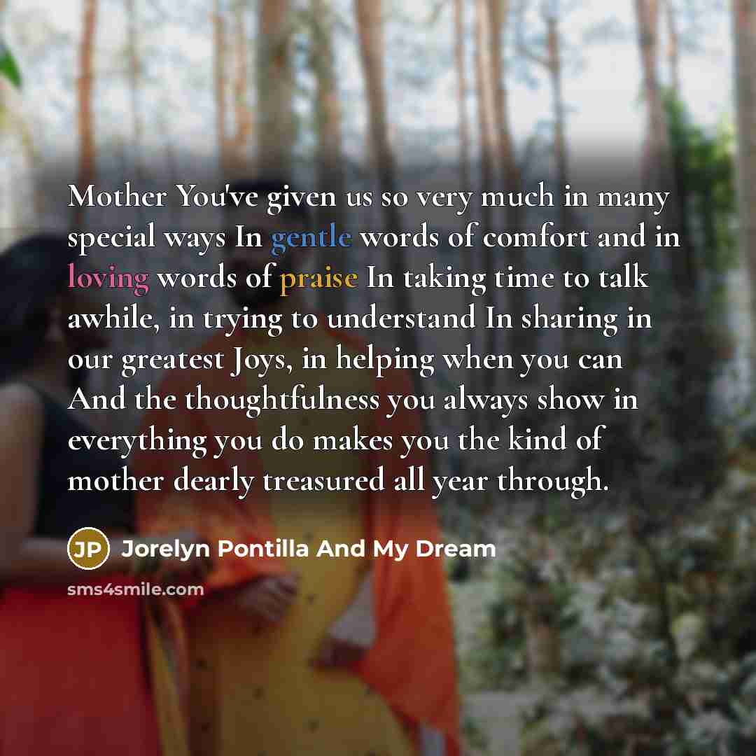 “Mother You've given us so very much in many special ways In gentle words of comfort and in loving words of praise In taking time to talk awhile, in trying to understand In sharing in our greatest Joys, in helping when you can And the thoughtfulness you always show in everything you do makes you…” quote by Jorelyn Pontilla And My Dream