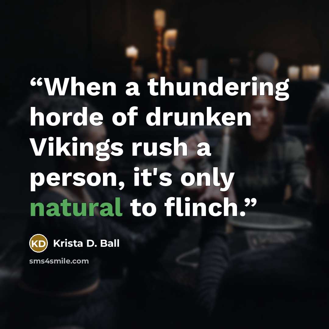 “When a thundering horde of drunken Vikings rush a person, it's only natural to flinch.” quote by Krista D. Ball