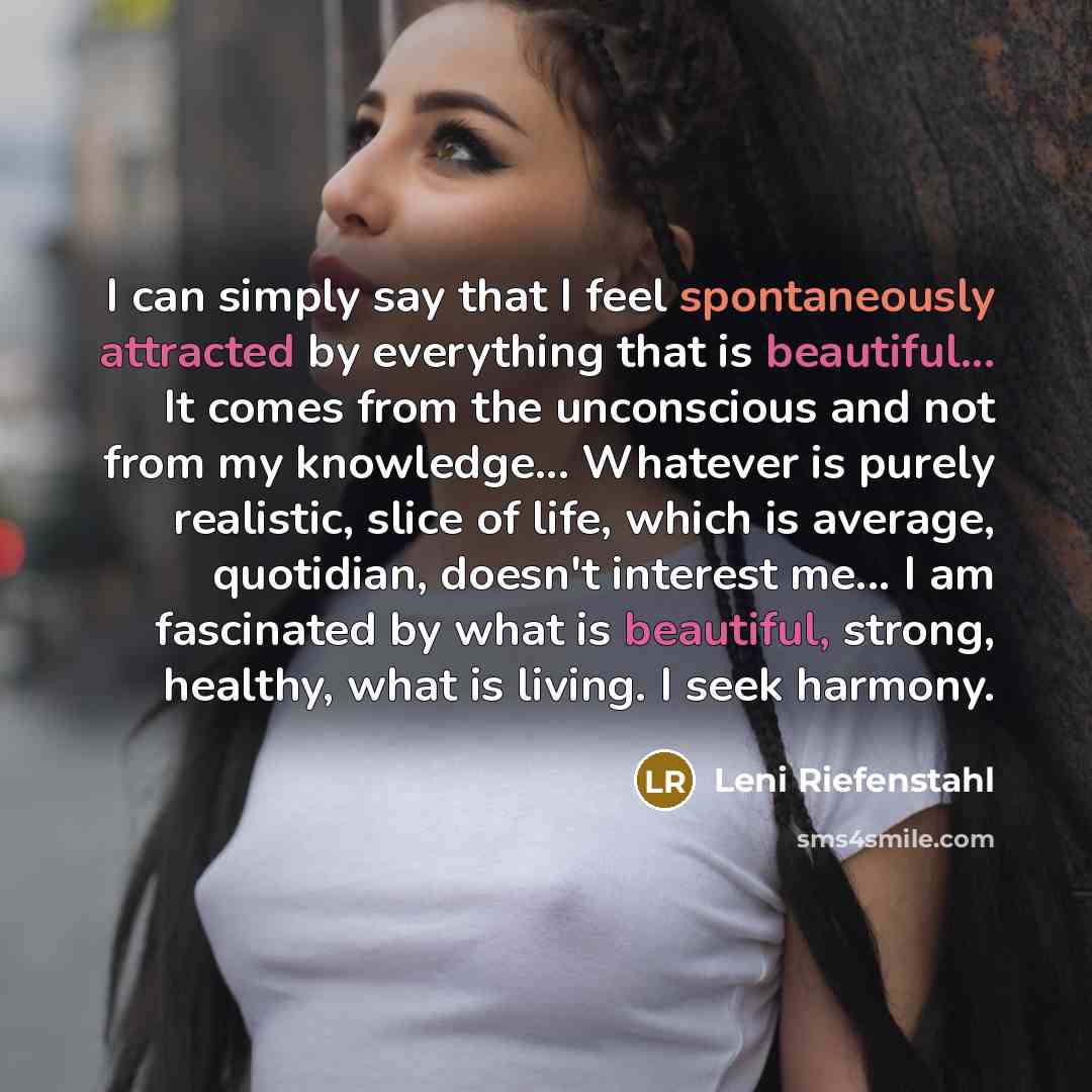 “I can simply say that I feel spontaneously attracted by everything that is beautiful... It comes from the unconscious and not from my knowledge... Whatever is purely realistic, slice of life, which is average, quotidian, doesn't interest me... I am fascinated by what is beautiful, strong, healthy…” quote by Leni Riefenstahl