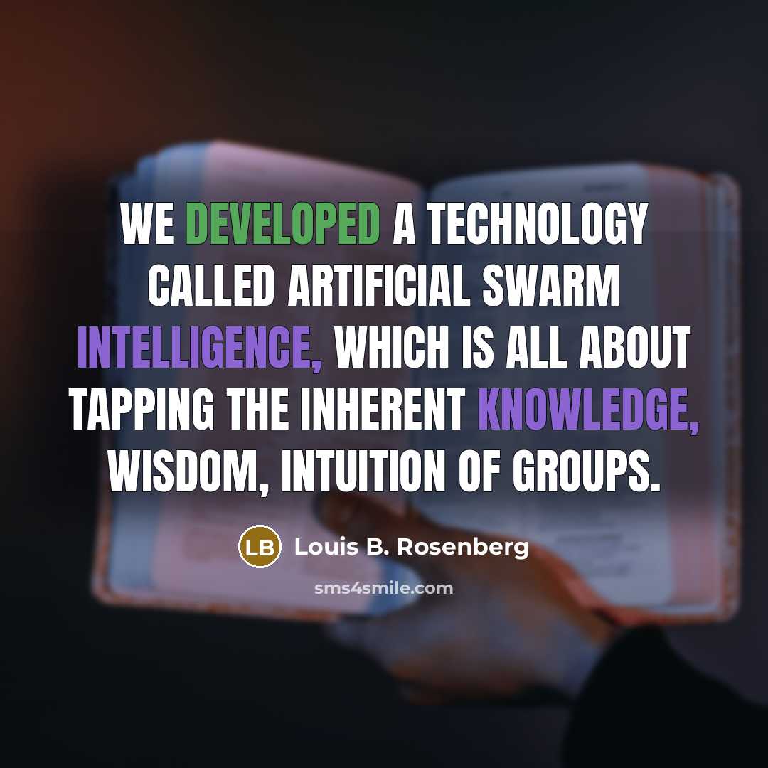 “We developed a technology called artificial swarm intelligence, which is all about tapping the inherent knowledge, wisdom, intuition of groups.” quote by Louis B. Rosenberg