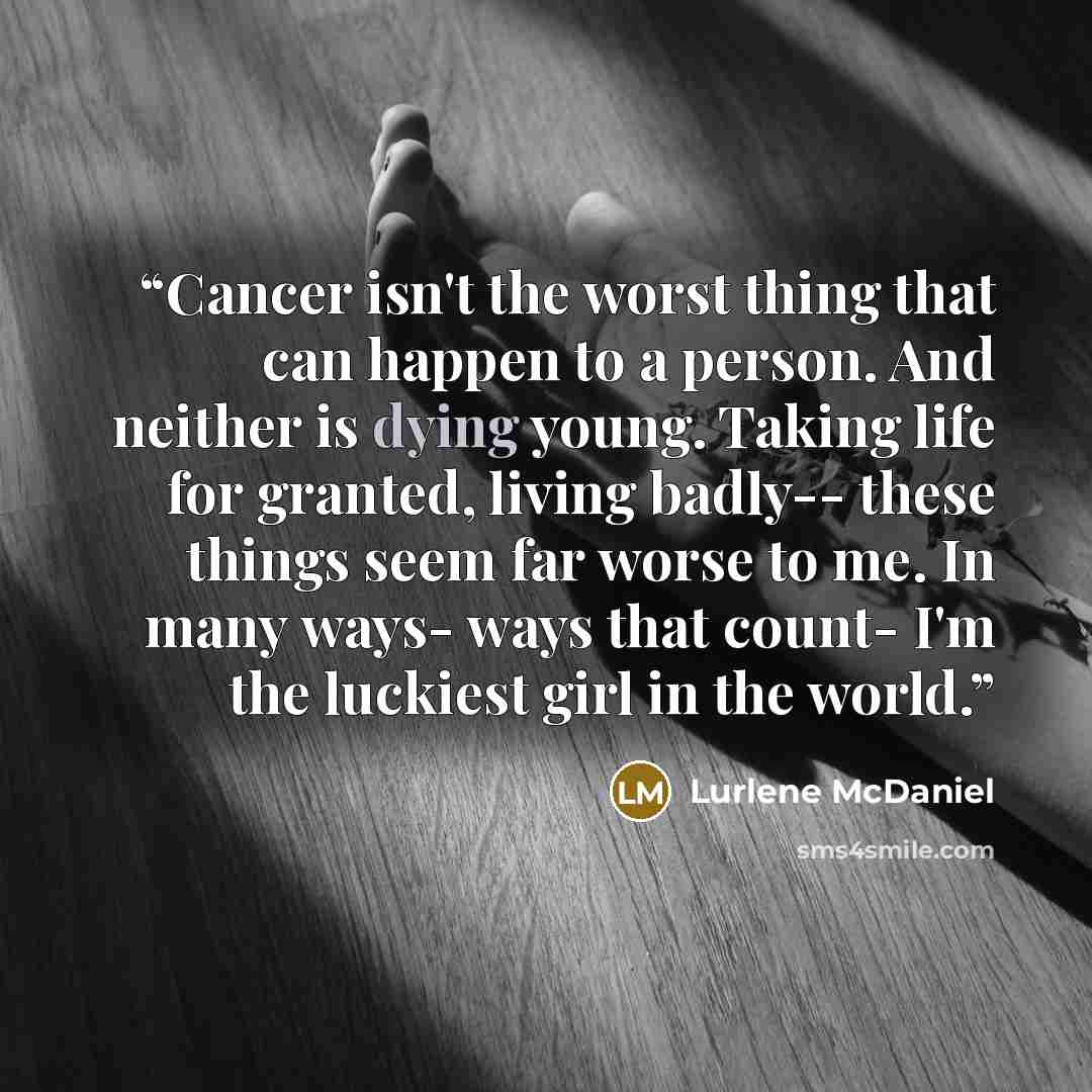 “Cancer isn't the worst thing that can happen to a person. And neither is dying young. Taking life for granted, living badly-- these things seem far worse to me. In many ways- ways that count- I'm the luckiest girl in the world.” quote by Lurlene McDaniel