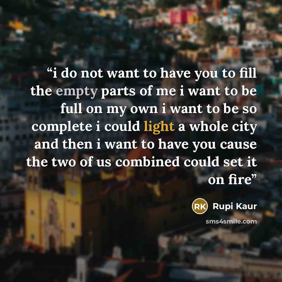 “i do not want to have you to fill the empty parts of me i want to be full on my own i want to be so complete i could light a whole city and then i want to have you cause the two of us combined could set it on fire” quote by Rupi Kaur