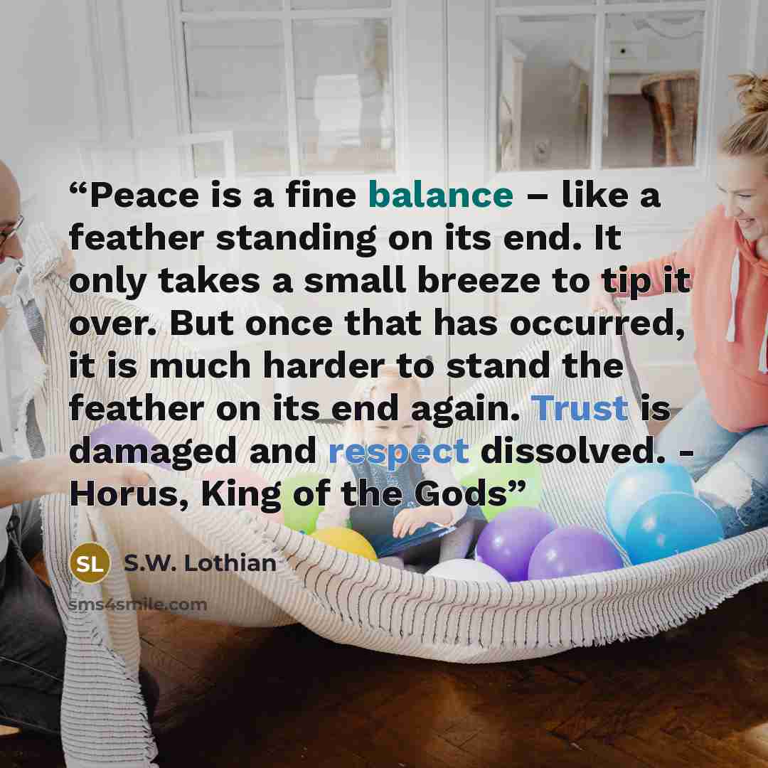 “Peace is a fine balance – like a feather standing on its end. It only takes a small breeze to tip it over. But once that has occurred, it is much harder to stand the feather on its end again. Trust is damaged and respect dissolved. - Horus, King of the Gods” quote by S.W. Lothian