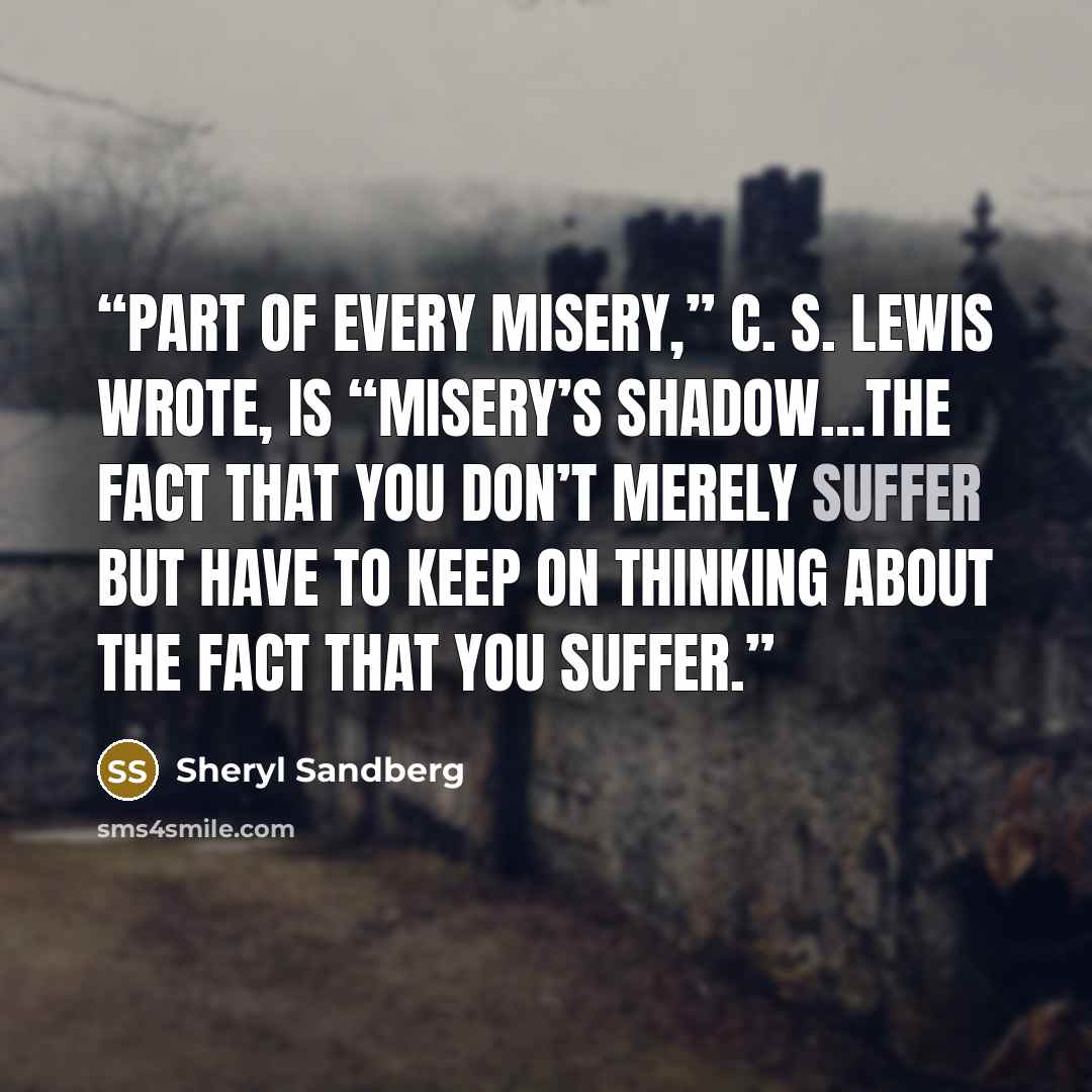 “Part of every misery,” C. S. Lewis wrote, is “misery’s shadow…the fact that you don’t merely suffer but have to keep on thinking about the fact that you suffer.” quote by Sheryl Sandberg