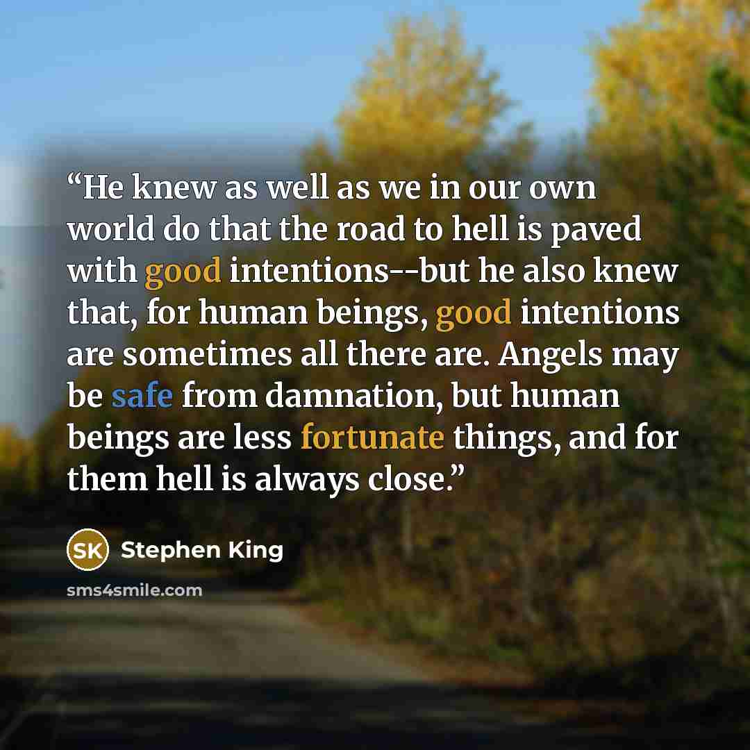 “He knew as well as we in our own world do that the road to hell is paved with good intentions--but he also knew that, for human beings, good intentions are sometimes all there are. Angels may be safe from damnation, but human beings are less fortunate things, and for them hell is always close.” quote by Stephen King