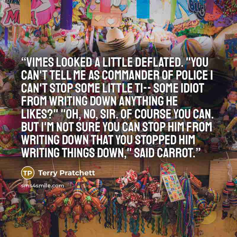 “Vimes looked a little deflated. "You can't tell me as commander of police I can't stop some little ti-- some idiot from writing down anything he likes?" "Oh, no, sir. Of course you can. But I'm not sure you can stop him from writing down that you stopped him writing things down," said Carrot.” quote by Terry Pratchett