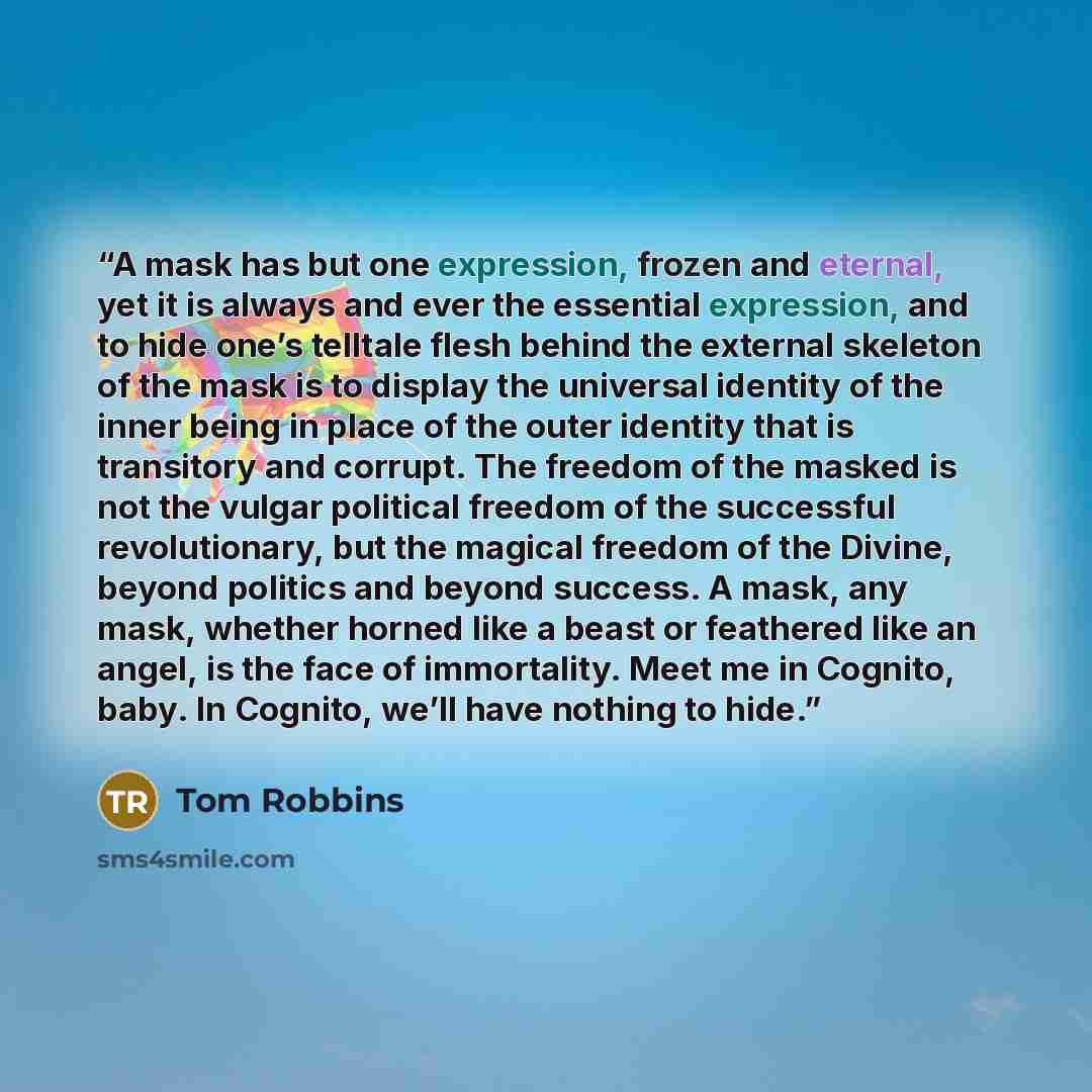 “A mask has but one expression, frozen and eternal, yet it is always and ever the essential expression, and to hide one’s telltale flesh behind the external skeleton of the mask is to display the universal identity of the inner being in place of the outer identity that is transitory and corrupt…” quote by Tom Robbins