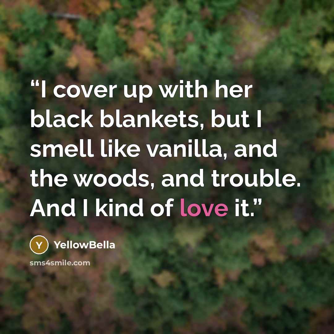 “I cover up with her black blankets, but I smell like vanilla, and the woods, and trouble. And I kind of love it.” quote by YellowBella