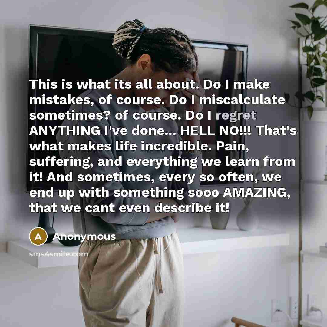 “This is what its all about. Do I make mistakes, of course. Do I miscalculate sometimes? of course. Do I regret ANYTHING I've done... HELL NO!!! That's what makes life incredible. Pain, suffering, and everything we learn from it! And sometimes, every so often, we end up with something sooo AMAZING…” quote by Anonymous