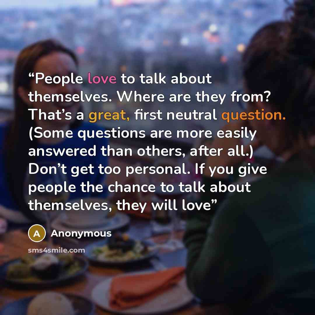 “People love to talk about themselves. Where are they from? That’s a great, first neutral question. (Some questions are more easily answered than others, after all.) Don’t get too personal. If you give people the chance to talk about themselves, they will love” quote by Anonymous