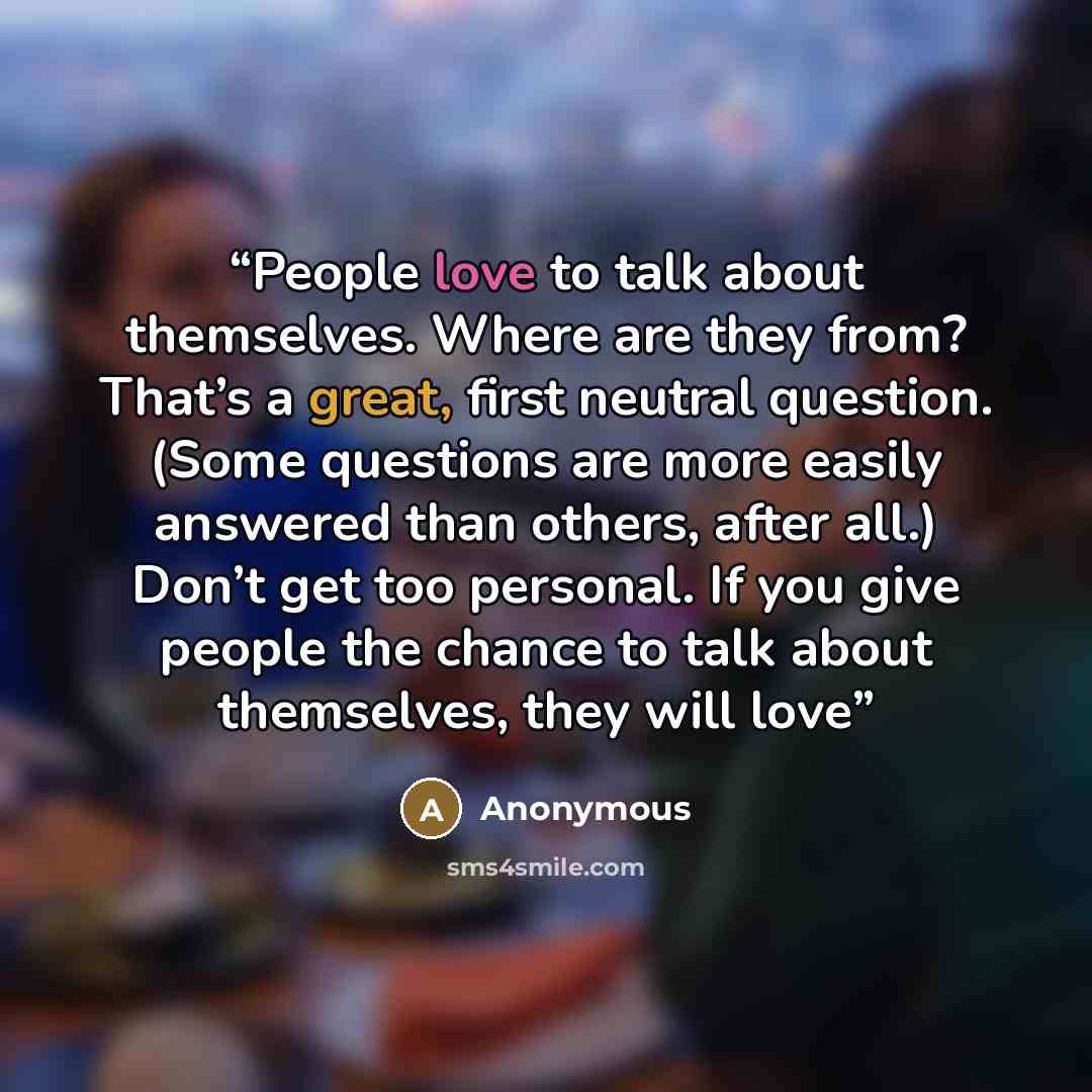 “People love to talk about themselves. Where are they from? That’s a great, first neutral question. (Some questions are more easily answered than others, after all.) Don’t get too personal. If you give people the chance to talk about themselves, they will love” quote by Anonymous