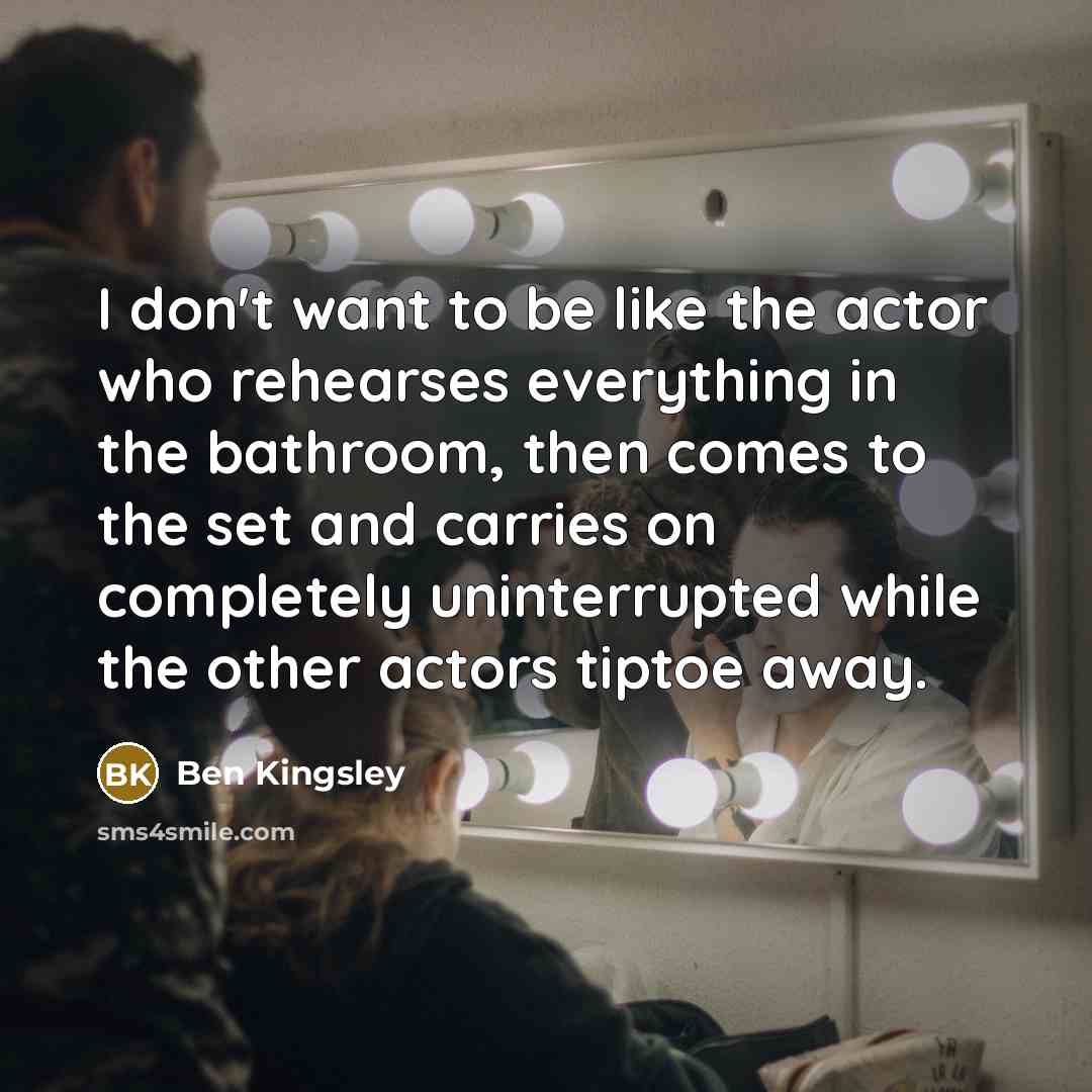 “I don't want to be like the actor who rehearses everything in the bathroom, then comes to the set and carries on completely uninterrupted while the other actors tiptoe away.” quote by Ben Kingsley