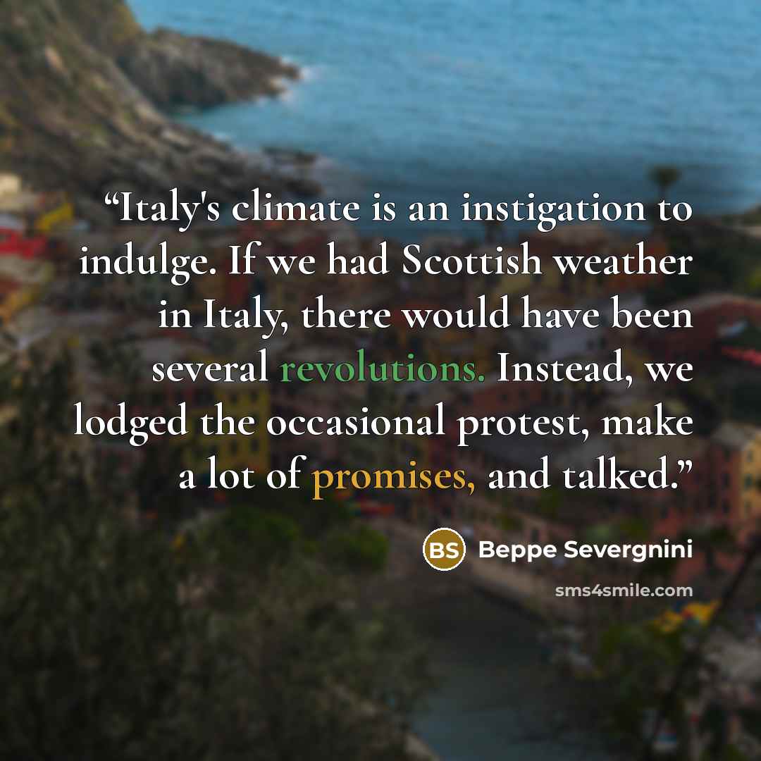 “Italy's climate is an instigation to indulge. If we had Scottish weather in Italy, there would have been several revolutions. Instead, we lodged the occasional protest, make a lot of promises, and talked.” quote by Beppe Severgnini