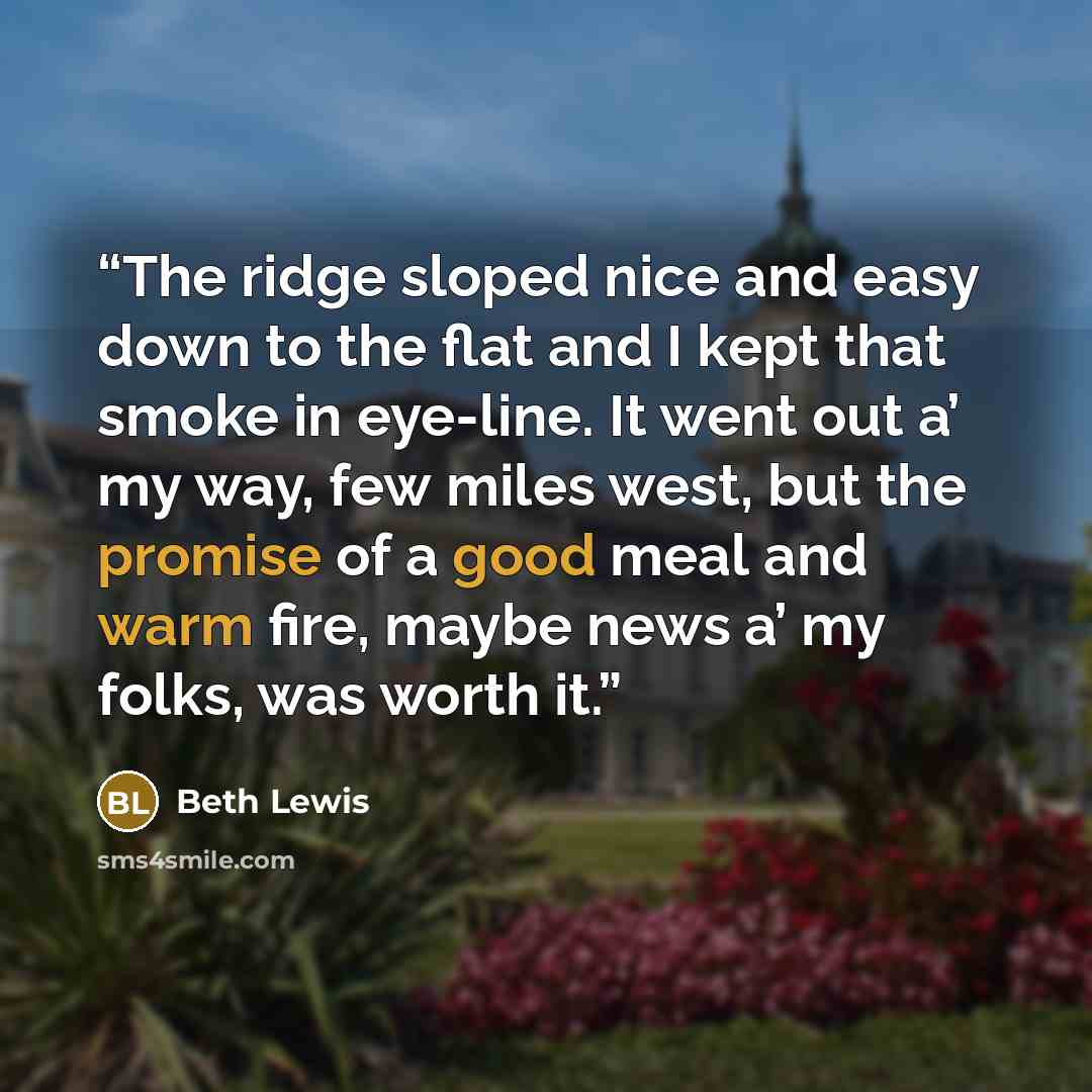 “The ridge sloped nice and easy down to the flat and I kept that smoke in eye-line. It went out a’ my way, few miles west, but the promise of a good meal and warm fire, maybe news a’ my folks, was worth it.” quote by Beth Lewis