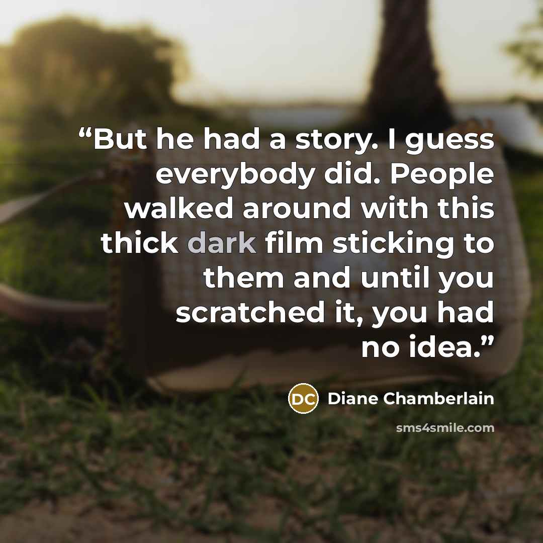 “But he had a story. I guess everybody did. People walked around with this thick dark film sticking to them and until you scratched it, you had no idea.” quote by Diane Chamberlain