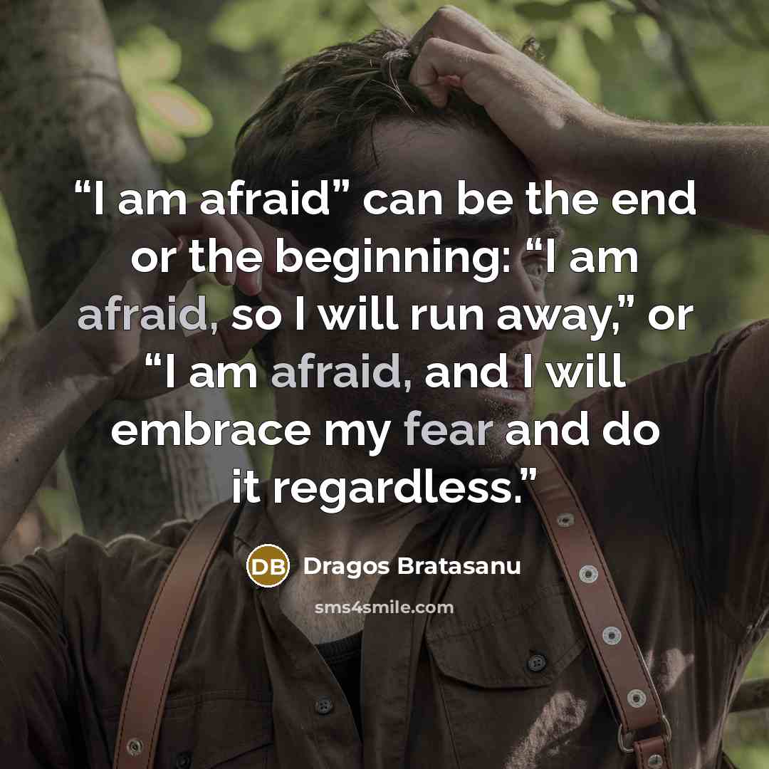 “I am afraid” can be the end or the beginning: “I am afraid, so I will run away,” or “I am afraid, and I will embrace my fear and do it regardless.” quote by Dragos Bratasanu