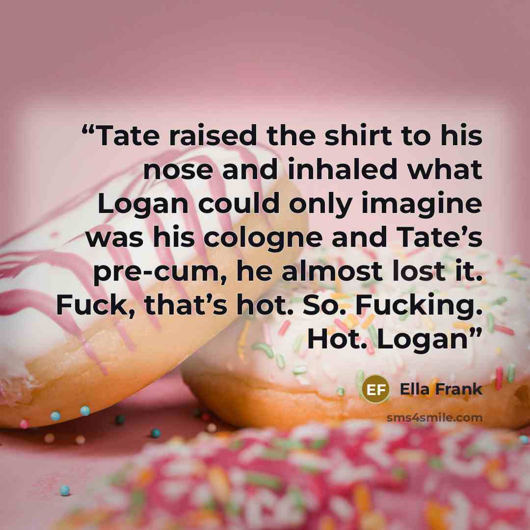 “Tate raised the shirt to his nose and inhaled what Logan could only imagine was his cologne and Tate’s pre-cum, he almost lost it. Fuck, that’s hot. So. Fucking. Hot. Logan” quote by Ella Frank