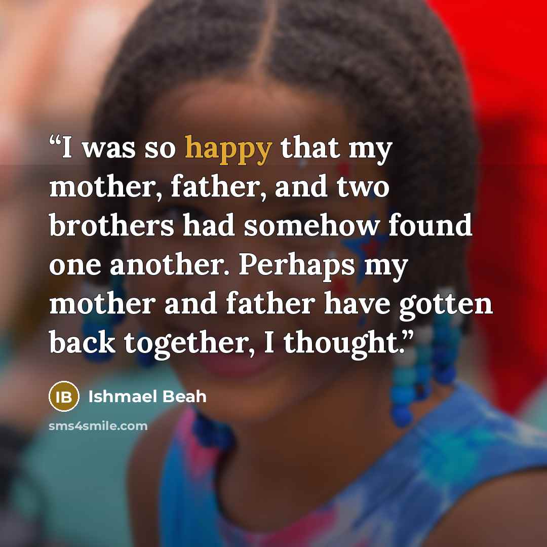 “I was so happy that my mother, father, and two brothers had somehow found one another. Perhaps my mother and father have gotten back together, I thought.” quote by Ishmael Beah