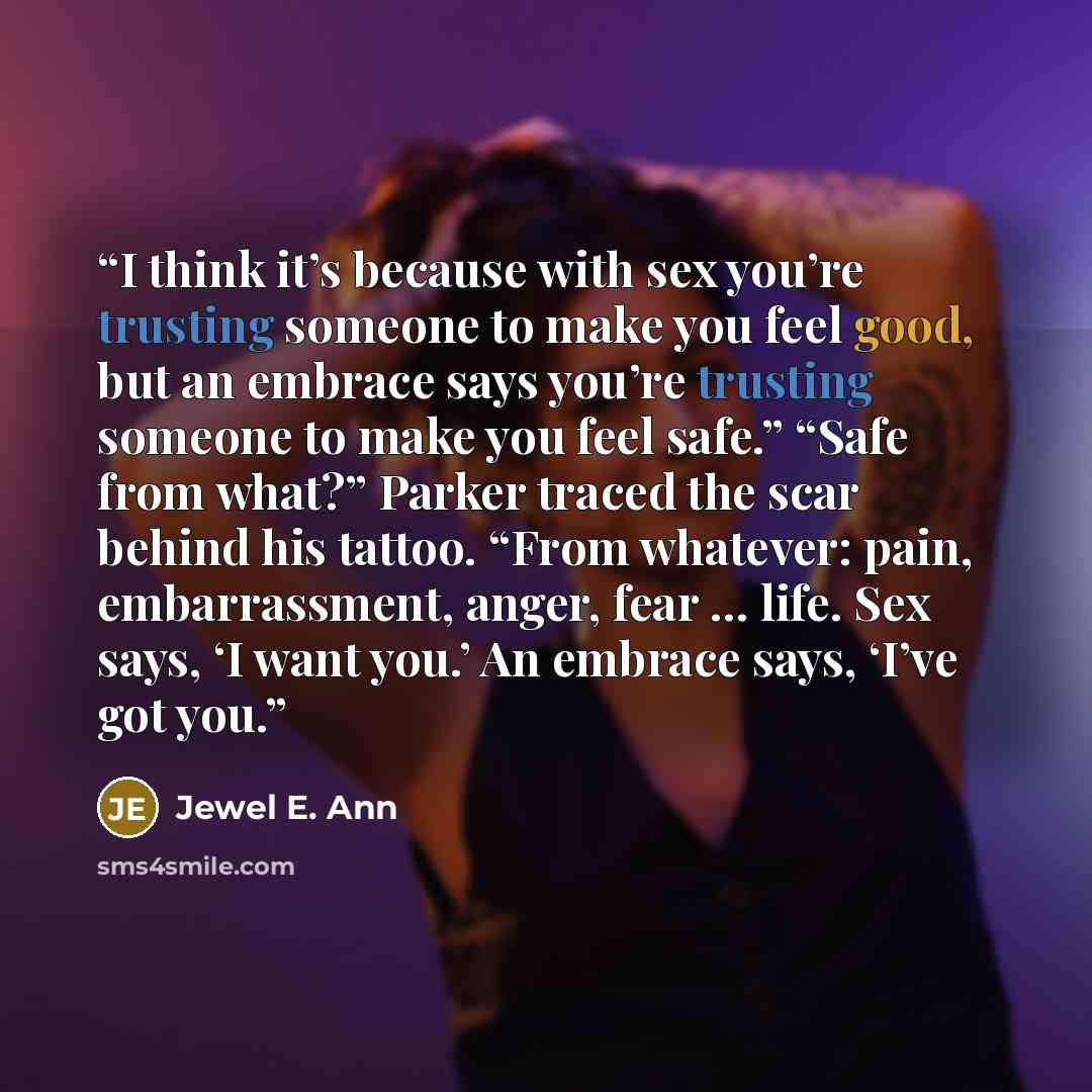 “I think it’s because with sex you’re trusting someone to make you feel good, but an embrace says you’re trusting someone to make you feel safe.” “Safe from what?” Parker traced the scar behind his tattoo. “From whatever: pain, embarrassment, anger, fear … life. Sex says, ‘I want you.’ An embrace…” quote by Jewel E. Ann