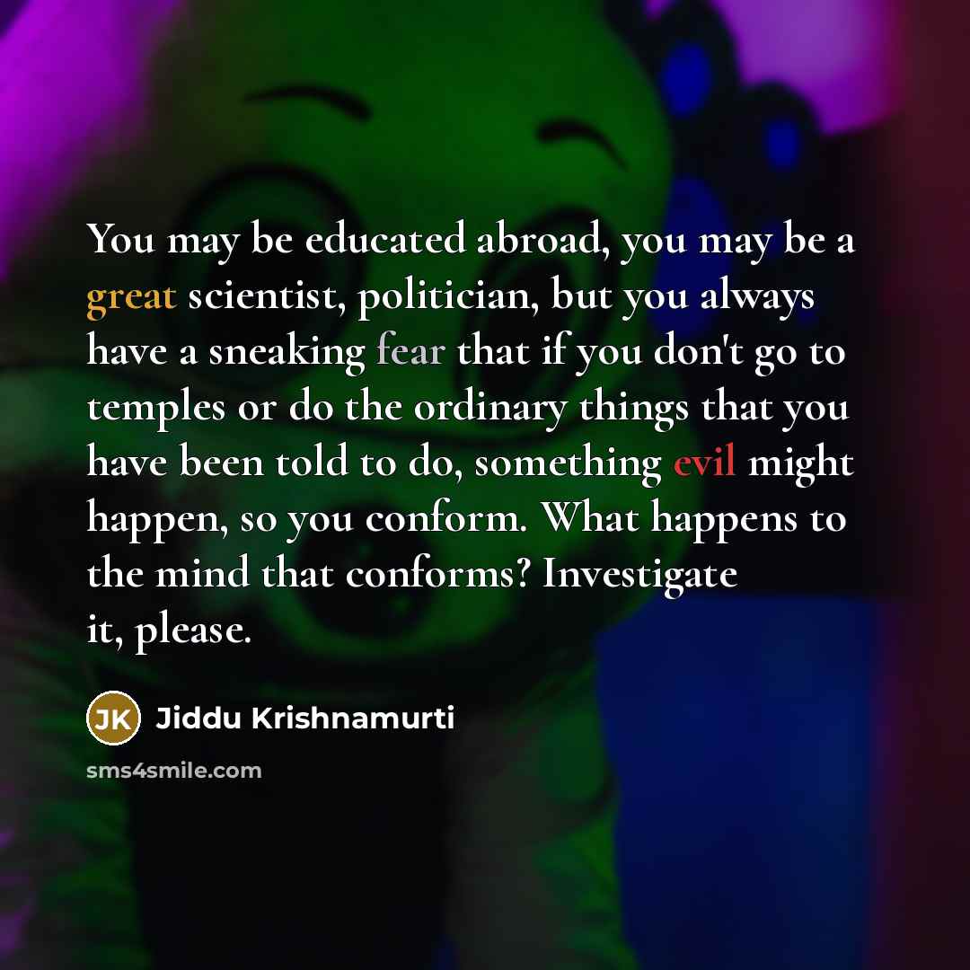 “You may be educated abroad, you may be a great scientist, politician, but you always have a sneaking fear that if you don't go to temples or do the ordinary things that you have been told to do, something evil might happen, so you conform. What happens to the mind that conforms? Investigate it…” quote by Jiddu Krishnamurti