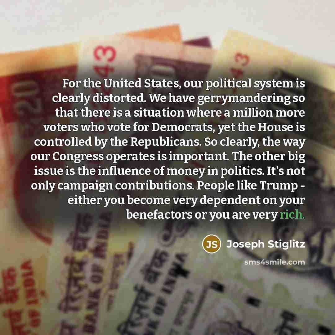 “For the United States, our political system is clearly distorted. We have gerrymandering so that there is a situation where a million more voters who vote for Democrats, yet the House is controlled by the Republicans. So clearly, the way our Congress operates is important. The other big issue is…” quote by Joseph Stiglitz
