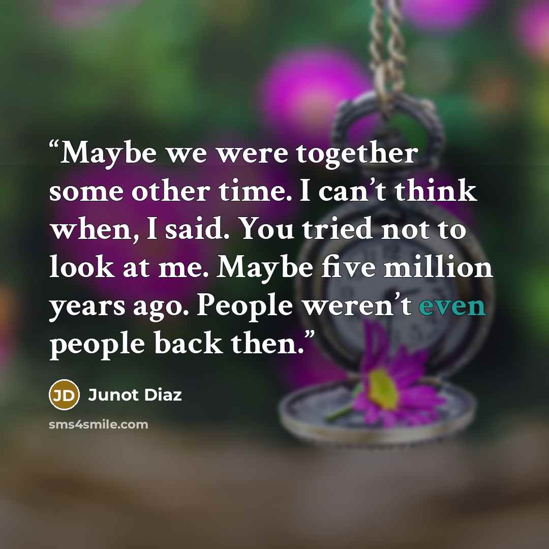 “Maybe we were together some other time. I can’t think when, I said. You tried not to look at me. Maybe five million years ago. People weren’t even people back then.” quote by Junot Díaz
