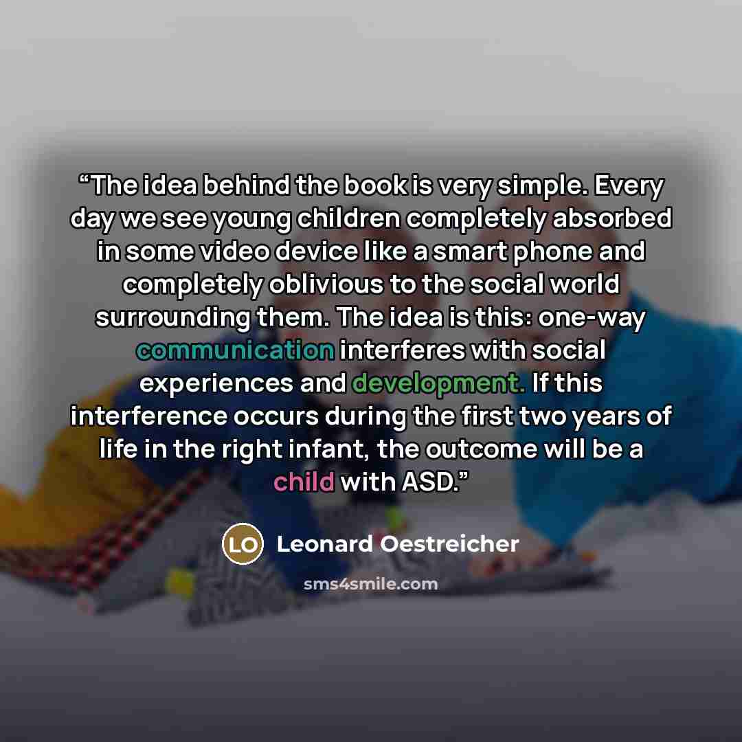 “The idea behind the book is very simple. Every day we see young children completely absorbed in some video device like a smart phone and completely oblivious to the social world surrounding them. The idea is this: one-way communication interferes with social experiences and development. If this…” quote by Leonard Oestreicher